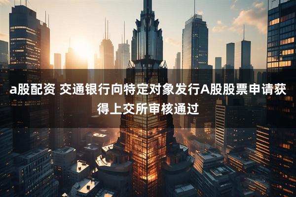 a股配资 交通银行向特定对象发行A股股票申请获得上交所审核通过