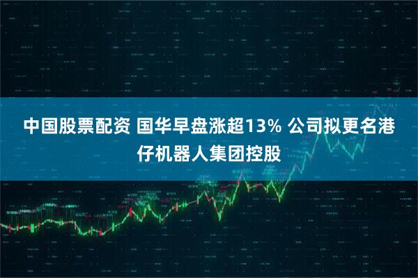 中国股票配资 国华早盘涨超13% 公司拟更名港仔机器人集团控股