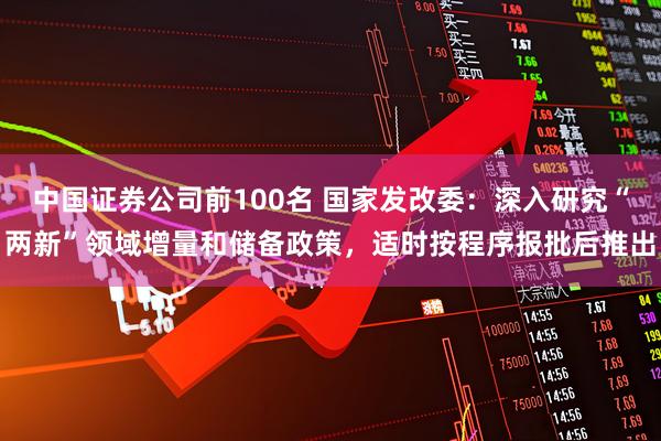 中国证券公司前100名 国家发改委：深入研究“两新”领域增量和储备政策，适时按程序报批后推出