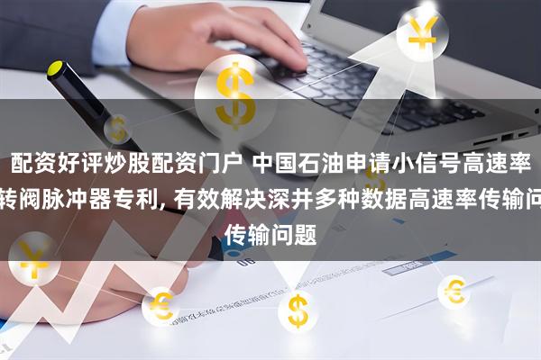 配资好评炒股配资门户 中国石油申请小信号高速率旋转阀脉冲器专利, 有效解决深井多种数据高速率传输问题