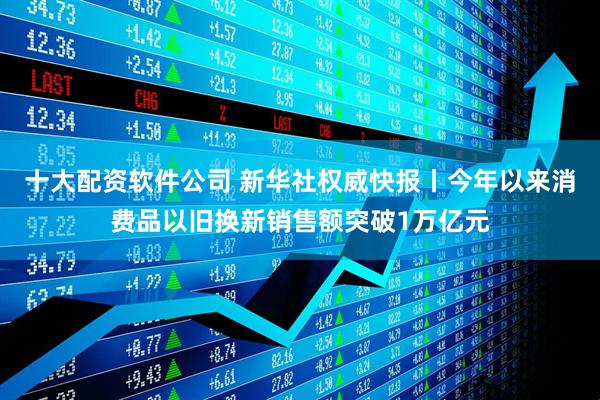 十大配资软件公司 新华社权威快报丨今年以来消费品以旧换新销售额突破1万亿元