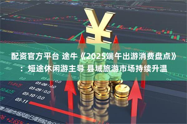 配资官方平台 途牛《2025端午出游消费盘点》：短途休闲游主导 县域旅游市场持续升温