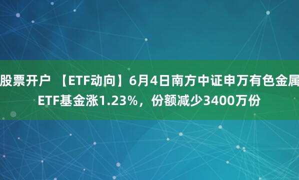 股票开户 【ETF动向】6月4日南方中证申万有色金属ETF基金涨1.23%，份额减少3400万份