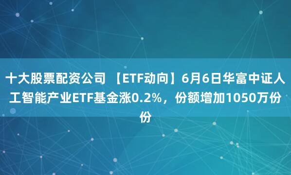 十大股票配资公司 【ETF动向】6月6日华富中证人工智能产业ETF基金涨0.2%，份额增加1050万份