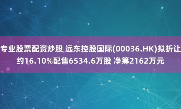 专业股票配资炒股 远东控股国际(00036.HK)拟折让约16.10%配售6534.6万股 净筹2162万元