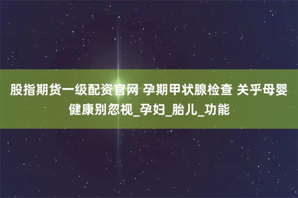 股指期货一级配资官网 孕期甲状腺检查 关乎母婴健康别忽视_孕妇_胎儿_功能