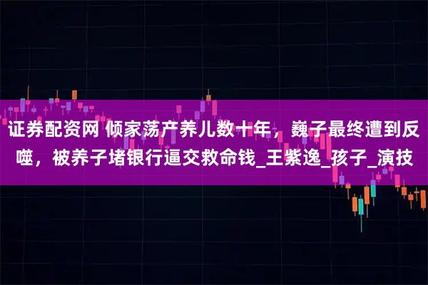证券配资网 倾家荡产养儿数十年，巍子最终遭到反噬，被养子堵银行逼交救命钱_王紫逸_孩子_演技