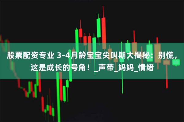 股票配资专业 3-4月龄宝宝尖叫期大揭秘：别慌，这是成长的号角！_声带_妈妈_情绪