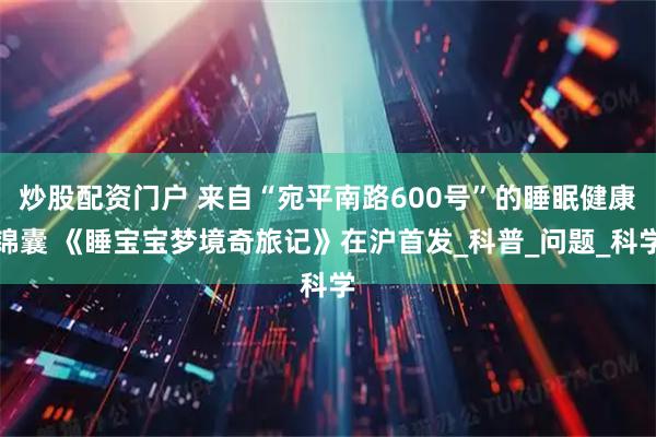 炒股配资门户 来自“宛平南路600号”的睡眠健康锦囊 《睡宝宝梦境奇旅记》在沪首发_科普_问题_科学
