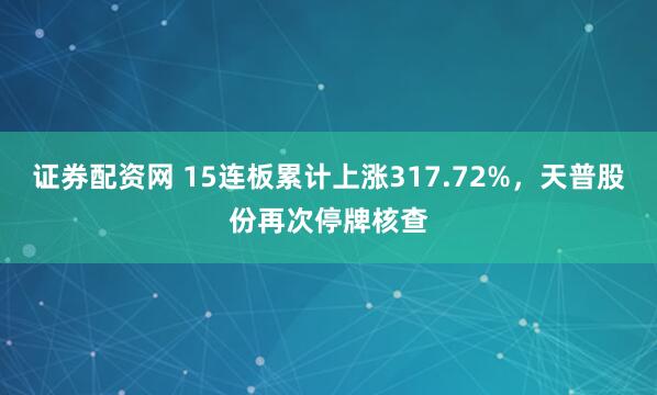 证券配资网 15连板累计上涨317.72%，天普股份再次停牌核查