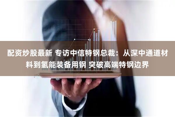 配资炒股最新 专访中信特钢总裁：从深中通道材料到氢能装备用钢 突破高端特钢边界
